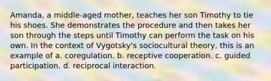 Amanda, a middle-aged mother, teaches her son Timothy to tie his shoes. She demonstrates the procedure and then takes her son through the steps until Timothy can perform the task on his own. In the context of Vygotsky's sociocultural theory, this is an example of a. coregulation. b. receptive cooperation. c. guided participation. d. reciprocal interaction.