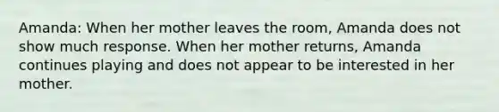 Amanda: When her mother leaves the room, Amanda does not show much response. When her mother returns, Amanda continues playing and does not appear to be interested in her mother.