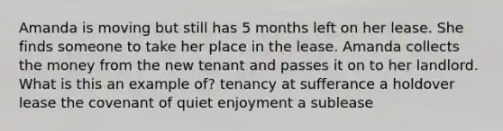 Amanda is moving but still has 5 months left on her lease. She finds someone to take her place in the lease. Amanda collects the money from the new tenant and passes it on to her landlord. What is this an example of? tenancy at sufferance a holdover lease the covenant of quiet enjoyment a sublease