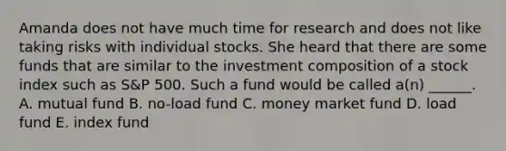 Amanda does not have much time for research and does not like taking risks with individual stocks. She heard that there are some funds that are similar to the investment composition of a stock index such as​ S&P 500. Such a fund would be called​ a(n) ______. A. mutual fund B. ​no-load fund C. money market fund D. load fund E. index fund