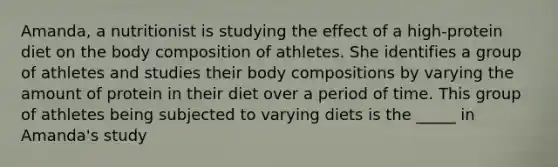 Amanda, a nutritionist is studying the effect of a high-protein diet on the body composition of athletes. She identifies a group of athletes and studies their body compositions by varying the amount of protein in their diet over a period of time. This group of athletes being subjected to varying diets is the _____ in Amanda's study