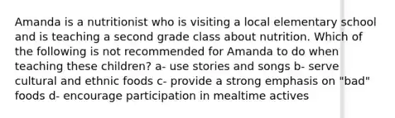 Amanda is a nutritionist who is visiting a local elementary school and is teaching a second grade class about nutrition. Which of the following is not recommended for Amanda to do when teaching these children? a- use stories and songs b- serve cultural and ethnic foods c- provide a strong emphasis on "bad" foods d- encourage participation in mealtime actives