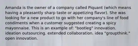 Amanda is the owner of a company called Piquant (which means having a pleasantly sharp taste or appetizing flavor). She was looking for a new product to go with her company's line of food condiments when a customer suggested creating a spicy mayonnaise. This is an example of: "bootleg" innovation. ideation outsourcing. extended collaboration. idea "groupthink." open innovation.