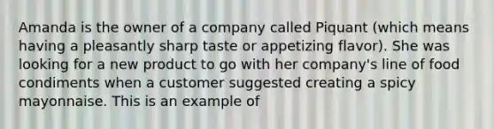 Amanda is the owner of a company called Piquant (which means having a pleasantly sharp taste or appetizing flavor). She was looking for a new product to go with her company's line of food condiments when a customer suggested creating a spicy mayonnaise. This is an example of