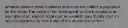 Amanda owns a small business and does not collect a paycheck for her time. The value of her time spent on the business is an example of an explicit total cost an explicit opportunity cost an implicit opportunity cost None of the above are correct.