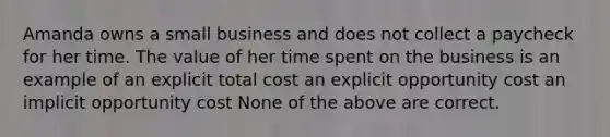 Amanda owns a small business and does not collect a paycheck for her time. The value of her time spent on the business is an example of an explicit total cost an explicit opportunity cost an implicit opportunity cost None of the above are correct.