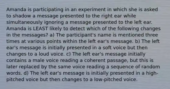 Amanda is participating in an experiment in which she is asked to shadow a message presented to the right ear while simultaneously ignoring a message presented to the left ear. Amanda is LEAST likely to detect which of the following changes in the messages? a) The participant's name is mentioned three times at various points within the left ear's message. b) The left ear's message is initially presented in a soft voice but then changes to a loud voice. c) The left ear's message initially contains a male voice reading a coherent passage, but this is later replaced by the same voice reading a sequence of random words. d) The left ear's message is initially presented in a high-pitched voice but then changes to a low-pitched voice.