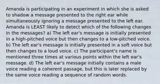 Amanda is participating in an experiment in which she is asked to shadow a message presented to the right ear while simultaneously ignoring a message presented to the left ear. Amanda is LEAST likely to detect which of the following changes in the messages? a) The left ear's message is initially presented in a high-pitched voice but then changes to a low-pitched voice. b) The left ear's message is initially presented in a soft voice but then changes to a loud voice. c) The participant's name is mentioned three times at various points within the left ear's message. d) The left ear's message initially contains a male voice reading a coherent passage, but this is later replaced by the same voice reading a sequence of random words.