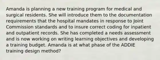 Amanda is planning a new training program for medical and surgical residents. She will introduce them to the documentation requirements that the hospital mandates in response to Joint Commission standards and to insure correct coding for inpatient and outpatient records. She has completed a needs assessment and is now working on writing learning objectives and developing a training budget. Amanda is at what phase of the ADDIE training design method?