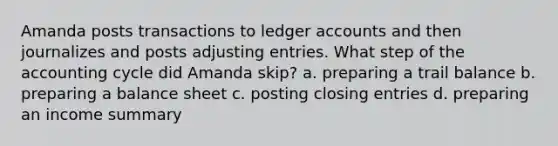 Amanda posts transactions to ledger accounts and then journalizes and posts adjusting entries. What step of the accounting cycle did Amanda skip? a. preparing a trail balance b. preparing a balance sheet c. posting closing entries d. preparing an income summary