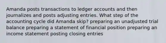 Amanda posts transactions to ledger accounts and then journalizes and posts <a href='https://www.questionai.com/knowledge/kGxhM5fzgy-adjusting-entries' class='anchor-knowledge'>adjusting entries</a>. What step of <a href='https://www.questionai.com/knowledge/k10xCJF4P3-the-accounting-cycle' class='anchor-knowledge'>the accounting cycle</a> did Amanda skip? preparing an unadjusted trial balance preparing a statement of financial position preparing an income statement posting <a href='https://www.questionai.com/knowledge/kosjhwC4Ps-closing-entries' class='anchor-knowledge'>closing entries</a>