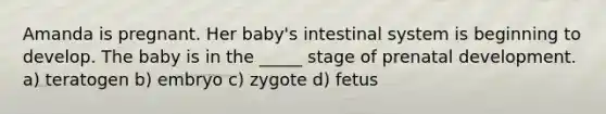 Amanda is pregnant. Her baby's intestinal system is beginning to develop. The baby is in the _____ stage of prenatal development. a) teratogen b) embryo c) zygote d) fetus