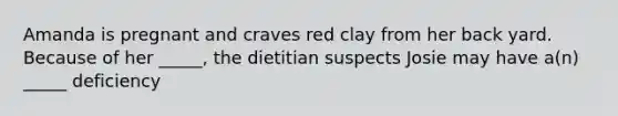 Amanda is pregnant and craves red clay from her back yard. Because of her _____, the dietitian suspects Josie may have a(n) _____ deficiency