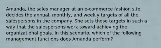 Amanda, the sales manager at an e-commerce fashion site, decides the annual, monthly, and weekly targets of all the salespersons in the company. She sets these targets in such a way that the salespersons work toward achieving the organizational goals. In this scenario, which of the following management functions does Amanda perform?