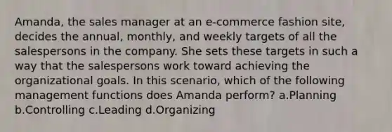 Amanda, the sales manager at an e-commerce fashion site, decides the annual, monthly, and weekly targets of all the salespersons in the company. She sets these targets in such a way that the salespersons work toward achieving the organizational goals. In this scenario, which of the following management functions does Amanda perform? a.Planning b.Controlling c.Leading d.Organizing