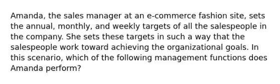 Amanda, the sales manager at an e-commerce fashion site, sets the annual, monthly, and weekly targets of all the salespeople in the company. She sets these targets in such a way that the salespeople work toward achieving the organizational goals. In this scenario, which of the following management functions does Amanda perform?