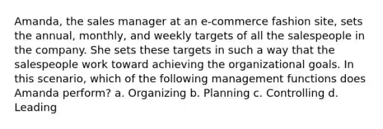 Amanda, the sales manager at an e-commerce fashion site, sets the annual, monthly, and weekly targets of all the salespeople in the company. She sets these targets in such a way that the salespeople work toward achieving the organizational goals. In this scenario, which of the following management functions does Amanda perform? a. Organizing b. Planning c. Controlling d. Leading