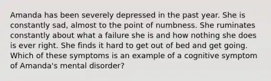 Amanda has been severely depressed in the past year. She is constantly sad, almost to the point of numbness. She ruminates constantly about what a failure she is and how nothing she does is ever right. She finds it hard to get out of bed and get going. Which of these symptoms is an example of a cognitive symptom of Amanda's mental disorder?