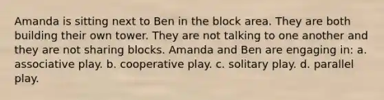 Amanda is sitting next to Ben in the block area. They are both building their own tower. They are not talking to one another and they are not sharing blocks. Amanda and Ben are engaging in: a. associative play. b. cooperative play. c. solitary play. d. parallel play.