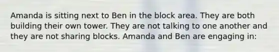 Amanda is sitting next to Ben in the block area. They are both building their own tower. They are not talking to one another and they are not sharing blocks. Amanda and Ben are engaging in: