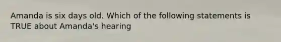 Amanda is six days old. Which of the following statements is TRUE about Amanda's hearing