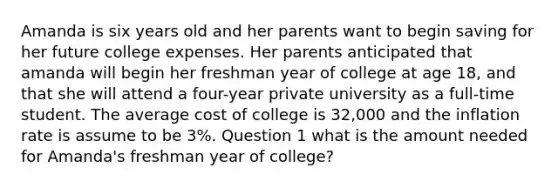 Amanda is six years old and her parents want to begin saving for her future college expenses. Her parents anticipated that amanda will begin her freshman year of college at age 18, and that she will attend a four-year private university as a full-time student. The average cost of college is 32,000 and the inflation rate is assume to be 3%. Question 1 what is the amount needed for Amanda's freshman year of college?