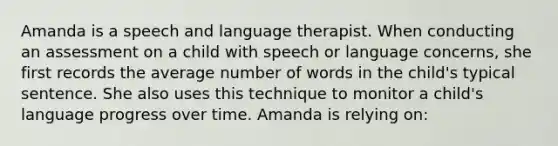 Amanda is a speech and language therapist. When conducting an assessment on a child with speech or language concerns, she first records the average number of words in the child's typical sentence. She also uses this technique to monitor a child's language progress over time. Amanda is relying on: