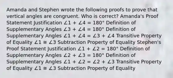 Amanda and Stephen wrote the following proofs to prove that vertical angles are congruent. Who is correct? Amanda's Proof Statement Justification ∠1 + ∠4 = 180° Definition of Supplementary Angles ∠3 + ∠4 = 180° Definition of Supplementary Angles ∠1 + ∠4 = ∠3 + ∠4 Transitive Property of Equality ∠1 ≅ ∠3 Subtraction Property of Equality Stephen's Proof Statement Justification ∠1 + ∠2 = 180° Definition of Supplementary Angles ∠2 + ∠3 = 180° Definition of Supplementary Angles ∠1 + ∠2 = ∠2 + ∠3 Transitive Property of Equality ∠1 ≅ ∠3 Subtraction Property of Equality