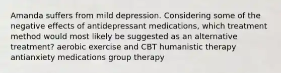 Amanda suffers from mild depression. Considering some of the negative effects of antidepressant medications, which treatment method would most likely be suggested as an alternative treatment? aerobic exercise and CBT humanistic therapy antianxiety medications group therapy