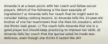 Amanda is at a team picnic with her coach and fellow soccer players. Which of the following is the best example of ingratiation? a) Amanda tells her coach that he might want to consider taking cooking lessons. b) Amanda tells the 10-year-old brother of one her teammates that she likes his sneakers, which she thinks look great. c) The coach tells Amanda that she is a good player but should keep practicing to improve her skills. d) Amanda tells her coach that the quinoa salad he made was delicious, even though she thinks it tasted like dirt