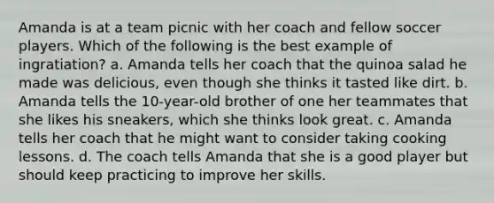 Amanda is at a team picnic with her coach and fellow soccer players. Which of the following is the best example of ingratiation? a. Amanda tells her coach that the quinoa salad he made was delicious, even though she thinks it tasted like dirt. b. Amanda tells the 10-year-old brother of one her teammates that she likes his sneakers, which she thinks look great. c. Amanda tells her coach that he might want to consider taking cooking lessons. d. The coach tells Amanda that she is a good player but should keep practicing to improve her skills.