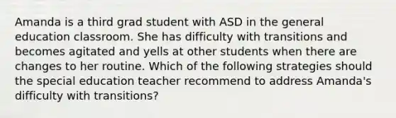 Amanda is a third grad student with ASD in the general education classroom. She has difficulty with transitions and becomes agitated and yells at other students when there are changes to her routine. Which of the following strategies should the special education teacher recommend to address Amanda's difficulty with transitions?