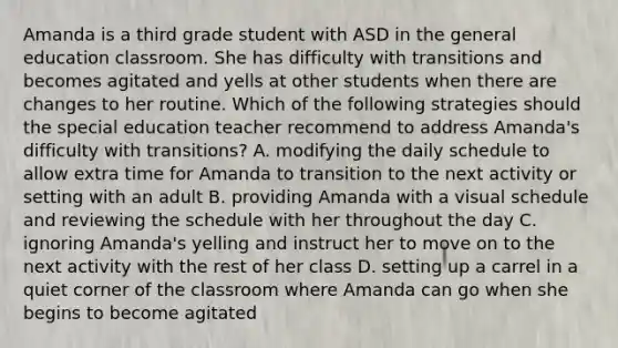 Amanda is a third grade student with ASD in the general education classroom. She has difficulty with transitions and becomes agitated and yells at other students when there are changes to her routine. Which of the following strategies should the special education teacher recommend to address Amanda's difficulty with transitions? A. modifying the daily schedule to allow extra time for Amanda to transition to the next activity or setting with an adult B. providing Amanda with a visual schedule and reviewing the schedule with her throughout the day C. ignoring Amanda's yelling and instruct her to move on to the next activity with the rest of her class D. setting up a carrel in a quiet corner of the classroom where Amanda can go when she begins to become agitated