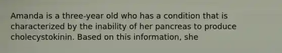 Amanda is a three-year old who has a condition that is characterized by the inability of her pancreas to produce cholecystokinin. Based on this information, she