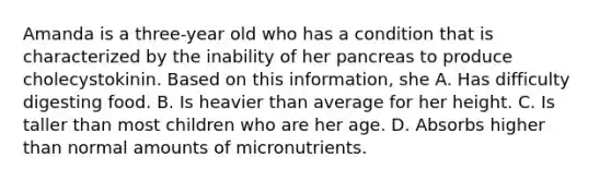 Amanda is a three-year old who has a condition that is characterized by the inability of her pancreas to produce cholecystokinin. Based on this information, she A. Has difficulty digesting food. B. Is heavier than average for her height. C. Is taller than most children who are her age. D. Absorbs higher than normal amounts of micronutrients.