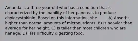 Amanda is a three-year-old who has a condition that is characterized by the inability of her pancreas to produce cholecystokinin. Based on this information, she ____. A) Absorbs higher than normal amounts of micronutrients. B) Is heavier than average for her height. C) Is taller than most children who are her age. D) Has difficulty digesting food.