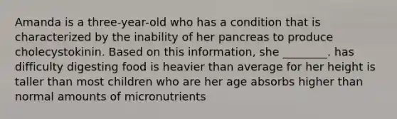 Amanda is a three-year-old who has a condition that is characterized by the inability of her pancreas to produce cholecystokinin. Based on this information, she ________. has difficulty digesting food is heavier than average for her height is taller than most children who are her age absorbs higher than normal amounts of micronutrients