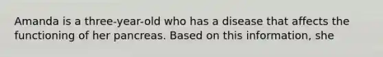 Amanda is a three-year-old who has a disease that affects the functioning of her pancreas. Based on this information, she