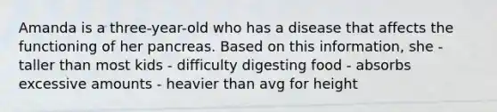 Amanda is a three-year-old who has a disease that affects the functioning of her pancreas. Based on this information, she - taller than most kids - difficulty digesting food - absorbs excessive amounts - heavier than avg for height
