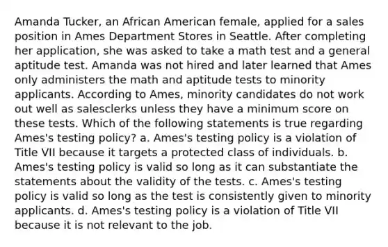 Amanda Tucker, an African American female, applied for a sales position in Ames Department Stores in Seattle. After completing her application, she was asked to take a math test and a general aptitude test. Amanda was not hired and later learned that Ames only administers the math and aptitude tests to minority applicants. According to Ames, minority candidates do not work out well as salesclerks unless they have a minimum score on these tests. Which of the following statements is true regarding Ames's testing policy? a. Ames's testing policy is a violation of Title VII because it targets a protected class of individuals. b. Ames's testing policy is valid so long as it can substantiate the statements about the validity of the tests. c. Ames's testing policy is valid so long as the test is consistently given to minority applicants. d. Ames's testing policy is a violation of Title VII because it is not relevant to the job.