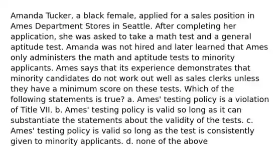 Amanda Tucker, a black female, applied for a sales position in Ames Department Stores in Seattle. After completing her application, she was asked to take a math test and a general aptitude test. Amanda was not hired and later learned that Ames only administers the math and aptitude tests to minority applicants. Ames says that its experience demonstrates that minority candidates do not work out well as sales clerks unless they have a minimum score on these tests. Which of the following statements is true? a. Ames' testing policy is a violation of Title VII. b. Ames' testing policy is valid so long as it can substantiate the statements about the validity of the tests. c. Ames' testing policy is valid so long as the test is consistently given to minority applicants. d. none of the above