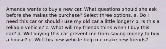 Amanda wants to buy a new car. What questions should she ask before she makes the purchase? Select three options. a. Do I need this car or should I use my old car a little longer? b. Is this a reliable vehicle? c. What will my friends think when I buy this car? d. Will buying this car prevent me from saving money to buy a house? e. Will this new vehicle help me make new friends?