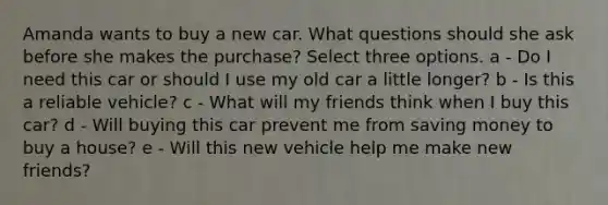 Amanda wants to buy a new car. What questions should she ask before she makes the purchase? Select three options. a - Do I need this car or should I use my old car a little longer? b - Is this a reliable vehicle? c - What will my friends think when I buy this car? d - Will buying this car prevent me from saving money to buy a house? e - Will this new vehicle help me make new friends?