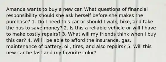 Amanda wants to buy a new car. What questions of financial responsibility should she ask herself before she makes the purchase? 1. Do I need this car or should I walk, bike, and take the bus to save money? 2. Is this a reliable vehicle or will I have to make costly repairs? 3. What will my friends think when I buy this car? 4. Will I be able to afford the insurance, gas, maintenance of battery, oil, tires, and also repairs? 5. Will this new car be fast and my favorite color?