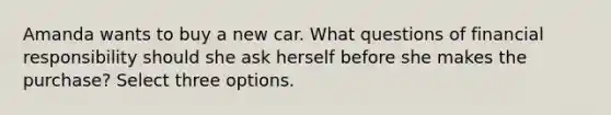 Amanda wants to buy a new car. What questions of financial responsibility should she ask herself before she makes the purchase? Select three options.