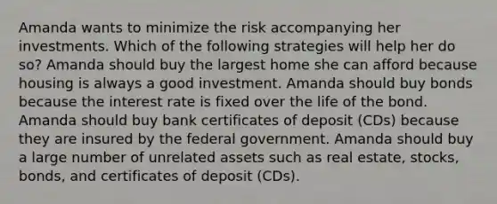 Amanda wants to minimize the risk accompanying her investments. Which of the following strategies will help her do so? Amanda should buy the largest home she can afford because housing is always a good investment. Amanda should buy bonds because the interest rate is fixed over the life of the bond. Amanda should buy bank certificates of deposit (CDs) because they are insured by the federal government. Amanda should buy a large number of unrelated assets such as real estate, stocks, bonds, and certificates of deposit (CDs).