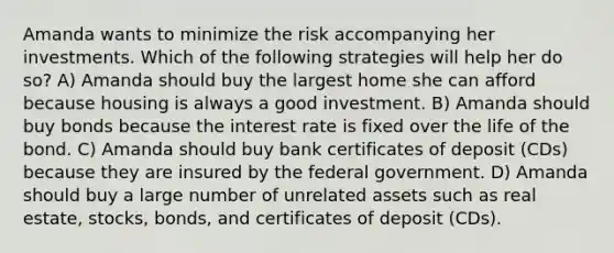 Amanda wants to minimize the risk accompanying her investments. Which of the following strategies will help her do so? A) Amanda should buy the largest home she can afford because housing is always a good investment. B) Amanda should buy bonds because the interest rate is fixed over the life of the bond. C) Amanda should buy bank certificates of deposit (CDs) because they are insured by the federal government. D) Amanda should buy a large number of unrelated assets such as real estate, stocks, bonds, and certificates of deposit (CDs).