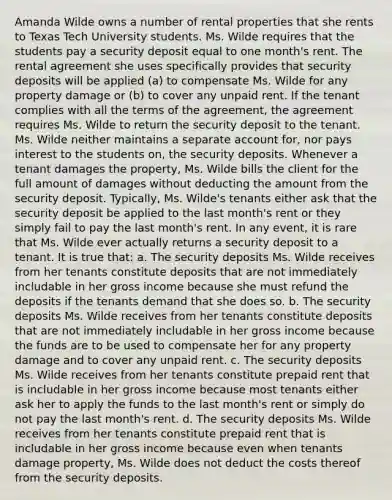 Amanda Wilde owns a number of rental properties that she rents to Texas Tech University students. Ms. Wilde requires that the students pay a security deposit equal to one month's rent. The rental agreement she uses specifically provides that security deposits will be applied (a) to compensate Ms. Wilde for any property damage or (b) to cover any unpaid rent. If the tenant complies with all the terms of the agreement, the agreement requires Ms. Wilde to return the security deposit to the tenant. Ms. Wilde neither maintains a separate account for, nor pays interest to the students on, the security deposits. Whenever a tenant damages the property, Ms. Wilde bills the client for the full amount of damages without deducting the amount from the security deposit. Typically, Ms. Wilde's tenants either ask that the security deposit be applied to the last month's rent or they simply fail to pay the last month's rent. In any event, it is rare that Ms. Wilde ever actually returns a security deposit to a tenant. It is true that: a. The security deposits Ms. Wilde receives from her tenants constitute deposits that are not immediately includable in her gross income because she must refund the deposits if the tenants demand that she does so. b. The security deposits Ms. Wilde receives from her tenants constitute deposits that are not immediately includable in her gross income because the funds are to be used to compensate her for any property damage and to cover any unpaid rent. c. The security deposits Ms. Wilde receives from her tenants constitute prepaid rent that is includable in her gross income because most tenants either ask her to apply the funds to the last month's rent or simply do not pay the last month's rent. d. The security deposits Ms. Wilde receives from her tenants constitute prepaid rent that is includable in her gross income because even when tenants damage property, Ms. Wilde does not deduct the costs thereof from the security deposits.