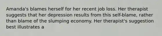 Amanda's blames herself for her recent job loss. Her therapist suggests that her depression results from this self-blame, rather than blame of the slumping economy. Her therapist's suggestion best illustrates a