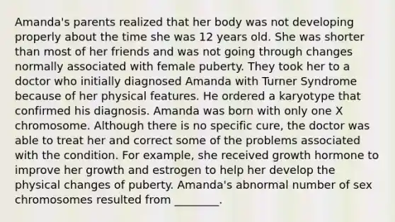 Amanda's parents realized that her body was not developing properly about the time she was 12 years old. She was shorter than most of her friends and was not going through changes normally associated with female puberty. They took her to a doctor who initially diagnosed Amanda with Turner Syndrome because of her physical features. He ordered a karyotype that confirmed his diagnosis. Amanda was born with only one X chromosome. Although there is no specific cure, the doctor was able to treat her and correct some of the problems associated with the condition. For example, she received growth hormone to improve her growth and estrogen to help her develop the physical changes of puberty. Amanda's abnormal number of sex chromosomes resulted from ________.